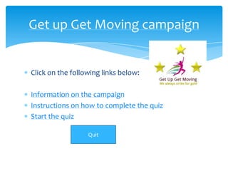 Get up Get Moving campaign


Click on the following links below:

Information on the campaign
Instructions on how to complete the quiz
Start the quiz

                  Quit
 