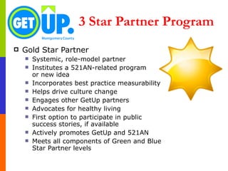 3 Star Partner Program Gold Star Partner Systemic, role-model partner Institutes a 521AN-related program  or new idea Incorporates best practice measurability Helps drive culture change  Engages other GetUp partners Advocates for healthy living First option to participate in public success stories, if available Actively promotes GetUp and 521AN Meets all components of Green and Blue Star Partner levels 