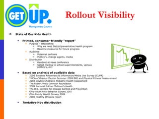 Rollout Visibility State of Our Kids Health Printed, consumer-friendly “report” Purpose - establishes: Why we need GetUp/preventative health program Baseline measures for future progress Audience Potential partners Politico’s, change agents, media Distribution Handout at news conference Select mailing to school superintendents, various  politico’s, etc. Based on analysis of available data   2009 Baseline Awareness & Information/Media Use Survey (CUPA) YMCA of Greater Dayton Summer 2009 BMI and Physical Fitness Measurement 2008 Dayton Children’s Pediatric Health Assessment The Robert Wood Johnson Foundation  2009 National Poll on Children’s Health The U.S. Centers for Disease Control and Prevention Ohio Youth Risk Behavior Survey 2007 Ohio Family Health Survey 2008 2006 Healthy Ohioans report Tentative  Nov distribution 