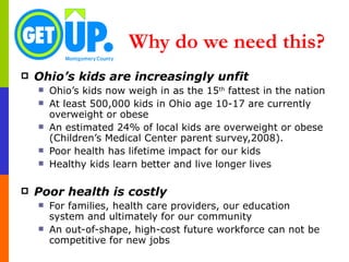 Why do we need this?   Ohio’s kids are increasingly unfit Ohio’s kids now weigh in as the 15 th  fattest in the nation At least 500,000 kids in Ohio age 10-17 are currently overweight or obese An estimated 24% of local kids are overweight or obese (Children’s Medical Center parent survey,2008).  Poor health has lifetime impact for our kids Healthy kids learn better and live longer lives Poor health is costly For families, health care providers, our education system and ultimately for our community An out-of-shape, high-cost future workforce can not be competitive for new jobs  