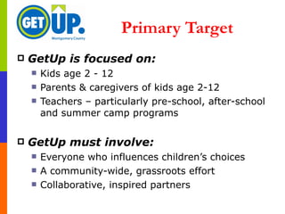 Primary Target  GetUp is focused on: Kids age 2 - 12 Parents & caregivers of kids age 2-12  Teachers – particularly pre-school, after-school and summer camp programs GetUp must involve: Everyone who influences children’s choices A community-wide, grassroots effort Collaborative, inspired partners 