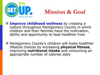 Mission & Goal Improve childhood wellness  by creating a culture throughout Montgomery County in which children and their families have the motivation, ability and opportunity to lead healthier lives Montgomery County’s children will make healthier lifestyle choices   by   increasing  physical fitness , improving  nutritional intake  and consuming an appropriate number of calories daily 