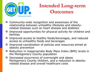 Intended Long-term Outcomes  Community-wide recognition and awareness of the relationship between unhealthy lifestyles and obesity-related diseases such as heart disease and diabetes Improved opportunities for physical activity for children and families Improved access to healthy foods/beverages, and reduced access to unhealthy foods and beverages Improved coordination of policies and resources aimed at obesity prevention Reduction in inappropriate Body Mass Index (BMI) levels in the Montgomery County population Decreased occurrence of overweight and obese Montgomery County children, and a reduction in obesity-related disease and overall healthcare costs 