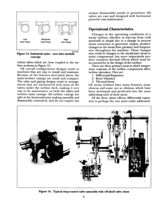 Operational Characteristics
unique disassembly stands or provisions. All
valves are cast and designed &th horizontal
joints for easy maintenance.
Changes in the operating conditions of a
steam turbine, whether at start-up from cold
stand-still or simply due to a change in process
steam extraction or generator output, produce
changes in the steam flow, pressure and tempera-
ture throughout the machine. These changes
may result in changes to the steady-state stress in
many components, but more importantly pro-
duce transient thermal effects which must be
accounted for in the design of the turbine.
There are three primary areas in which temper-
ature response of the turbine components affect
turbine operation. They are:
1. Differential Expansion
2. Rotor Vibration
3. Thermal Stress
I 1
GT21878
Figure 15. Industrial units - new inlet module
concept
reheat valves which are close coupled to the tur-
bine asshown in Figure 19.
GE overall configuration designs result in
machines that are easy to install and maintain.
Because of the features described above the
main-turbine casings are small and compact.
The valve and piping designs result in arrange-
ments that are uncluttered with most of the
valves under the turbine deck, making it very
easy to do maintenance on both the valves and
turbine main casings. All turbine casings are
split at the horizontal joint making assembly and
disassembly convenient, and do not require any
GE steam turbines have many features, some
obvious and some not so obvious, which have
been developed and perfected over the years
addressing each of these areas.
Of the three above effects, differential expan-
sion is perhaps the one most easily addressed.
Figure 16. Typical stopcontrol valve assembly with offshell valve chest
9
 
