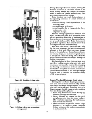 Fugue 18. Combined reheat valve
Figure 19. Reheat valves and turbine inlet
arrangement
During the design of a steam turbine, limiting dif-
ferential expansion is calculated relative to the
thrust bearing position and clearance is then pro-
vided to assure that rotating and stationary com-
ponents do not come into contact.
Rotor vibration can result during changes in
the operating conditions of a steam turbine pri-
marily from:
- internal rubbing caused by distortion of the
stationary parts
- thermal bowing of the rotor
- rotor instability due to changes in the forces
acting on the rotor
- alignment changes.
Thermal bowing is primarily a materials issue
which has been effectively dealt with and is gener-
ally not a problem. Distortion of stationary parts,
force acting on the rotor and alignment changes
are primarily influenced by design features and
great effort is put into these areas to assure they
do not generally limit manueverability.
The third item above, thermal stress, is by
far the most important and also the most com-
plicated to deal with. There are many design
features which influence thermal stress; howev-
er, for any design, no matter how good, there
is always some thermal ramp which has the
potential to inflict low-cycle fatigue damage on
turbine components.
The bottom line is, then, that you must have
excellent turbine design characteristics and
reasonable care must be exercised in changing
the loading conditions on a steam turbine if
trouble-free long life is desired. Briefly dis-
cussed below are some of the principal design
features used to enhance the maneuverability
of GE steam turbines.
Impulse Wheel and Diaphragm Construction
The impulse wheel and diaphragm construc-
tion used on GE steam turbines is by far the
most important single design concept to mini-
mize thermal stress and therefore low-cycle
fatigue damage. Specific characteristics resulting
from this design philosophy are:
- Rotor body diameters are small, thereby sig-
nificantly reducing thermal stress.
- Bucket dovetails are located on the wheel
peripheries away from the rotor surface.
This results in separating dovetail stresses
from rotor thermal stresses.
- There are fewer stages and smaller stage
diameters, permitting more compact
designs with generally smaller components,
in particular shells.
11
 