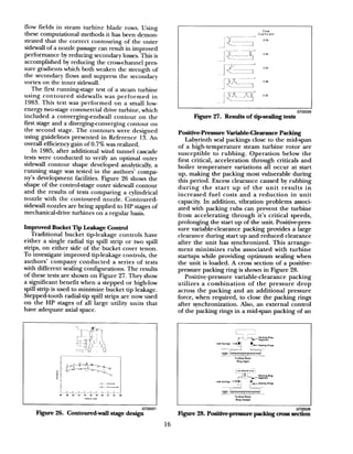 flow fields in steam turbine blade rows. Using
these computational methods it has been demon-
strated that the correct contouring of the outer
sidewall of a nozzle passagecan result in improved
performance by reducing secondary losses.This is
accomplished by reducing the cross-channel pres-
sure gradients which both weaken the strength of
the secondary flows and suppress the secondary
vortex on the inner sidewall.
The first running-stage test of a steam turbine
using contoured sidewalls was performed in
1983. This test was performed on a small low-
energy twostage commercial drive turbine, which
included a converging-endwall contour on the
first stage and a divergingconverging contour on
the second stage. The contours were designed
using guidelines presented in Reference 13. An
overall efficiency gain of 0.7% was realized.
In 1985, after additional wind tunnel cascade
tests were conducted to verify an optimal outer
sidewall contour shape developed analytically, a
running stage was tested in the authors’ compa-
ny’s development facilities. Figure 26 shows the
shape of the control-stage outer sidewall contour
and the results of tests comparing a cylindrical
nozzle with the contoured nozzle. Contoured-
sidewall nozzles are being applied to HP stages of
mechanical-drive turbines on a regular basis.
Improved Bucket Tip Leakage Control
Traditional bucket tipleakage controls have
either a single radial tip spill strip or two spill
strips, on either side of the bucket cover tenon.
To investigate improved tip-leakage controls, the
authors’ company conducted a series of tests
with different sealing configurations. The results
of these tests are shown on Figure 27. They show
a significant benefit when a stepped or high-low
spill strip is used to minimize bucket tip leakage.
Stepped-tooth radial-tip spill strips are now used
on the HP stages of all large utility units that
have adequate axial space.
0 0 o0 (F 0
-B
g
l---r_
-p f1 :.
c
t C”llldlX~+-co”Ie”,d_.I
I- -A
44 48 50 II 54 16 5d 60 0, 64 Ed
“tkll” 1.110
Flow
1
-~~ “““d’i,“‘““’li
=Y1
r ~~~~.---.I’ 046---mmI
J-CL-;046
.k -TkY 038
_I$iCXqozJl- GT22028
Figure 27. Results of tip-sealing tests
Positive-pressure VariableClearance Packing
Labyrinth seal packings close to the mid-span
of a high-temperature steam turbine rotor are
susceptible to rubbing. Operation below the
first critical, acceleration through criticals and
boiler temperature variations all occur at start
up, making the packing most vulnerable during
this period. Excess clearance caused by rubbing
during the start up of the unit results in
increased fuel costs and a reduction in unit
capacity. In addition, vibration problems associ-
ated with packing rubs can prevent the turbine
from accelerating through it’s critical speeds,
prolonging the start up of the unit. Positive-pres-
sure variableclearance packing provides a large
clearance during start up and reduced clearance
after the unit has synchronized. This arrange-
ment minimizes rubs associated with turbine
startups while providing optimum sealing when
the unit is loaded. A cross section of a positive-
pressure packing ring is shown in Figure 28.
Positive-pressure variable-clearance packing
utilizes a combination of the pressure drop
across the packing and an additional pressure
force, when required, to close the packing rings
after synchronization. Also, an external control
of the packing rings in a mid-span packing of an
Fii 26. Contoured-wall stage design
GT22026
Figure 28. Positiv~pressure packing cross section
16
 