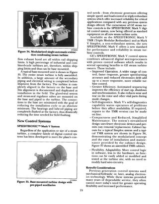 Figure 34. Modularized singie-automaticextrac-
tion condensing steam turbine
flow exhaust hood are all within rail shipping
limits. A high percentage of industrial and com-
bined-cycle turbines are, therefore, within ship
ping limits and thus can be base mounted.
A typical base-mounted unit is shown in Figure
35. The entire steam turbine is fully assembled.
In addition, a large amount of the secondary
piping and electrical wiring is completed before
shipment from the factory. The turbine is com-
pletely aligned in the factory on the base and
this alignment is documented and duplicated at
installation in the field. The gland-seal system
and steam-seal regulator valves are mounted on
the base and piped to the turbine. The connec-
tions to the base are minimized with the goal of
reducing the installation cycle to an absolute
minimum. The bearings and lube-oil piping are
completely flushed at the factory, thus drastically
reducing the time needed for field flushing.
New Control Systems
SPEEDTRONICTM Mark V System
Regardless of the application or size of a steam
turbine, a complete family of digital control sys-
tems has been developed to meet the plant’s con-
Figure 35. Base-mounted turbine design wig LNL4
pre-piped amdliaries
19
n-01 needs - from electronic governors offering
simple speed- and loadcontrol to triply-redundant
systemswhich offer increased reliability for critical
applications compared with any previous system
design offered. The cornerstone of GE steam tur-
bine controls is the SPEEDTRONIC Mark V digi-
tal control system, now being offered as standard
equipment on all new steam turbine units.
Available as the SPEEDTRONIC Mark V
TMR (Triple Modular Redundant) and as Mark
V Simplex, a non-redundant system, the new
SPEEDTRONIC Mark V offers a new standard
for performance and reliability in steam tur-
bine controls.
GE’s SPEEDTRONIC Mark V control system
combines advanced digital microprocessors
with proven control software which results in
several operating benefits to GE steam turbine
owners. These include:
- Improved Operation. A wider range of con-
trol, faster response, greater speed-setting
accuracy and reduced electronics drift add
up to a more responsive, more reliable tur-
bine control.
- Greater Efficiency. Automated sequencing
improves the efficiency of start up, shutdown
and synchronization. It also reduces wear and
tear on the rotor and other vital parts during
mode changes.
- Self-diagnostics. Mark V’s self-diagnostics
capability warns operators of problems
before they affect availability. If required,
repairs to the TMR version can be made
on line.
- Compactness and Reduced, Simplified
Maintenance. The system’s streamlined
design uses fewer electronic devices and per-
mits easy removal/replacement. Cabinet lay-
outs for a typical Simplex system and a typi-
cal TMR system are shown in Figure 36,
demonstrating the modularized concept
and the ease of installation and mainte-
nance provided by the cabinet design.
Figure 37 shows an assembled TMR cabinet.
- Flexibility, Adaptability. More control logic
in software, less in the hardware, so func-
tions can be easily added or modified and
tested at the turbine site, with no need to
modify hard wire-circuitry.
Retrofit Considerations
Previous generation control systems used
mechanical-hydraulic or, later, analog electron-
ics technology. While these systems provided
many years of dependable service, they often
cannot meet today’s need for greater operating
flexibility and increased performance.
 