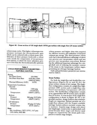 Figure 40.
GT22034
Cross section of GE single+haft 107FA gas turbine with single flow LP steam turbine
reheat steam cycles. This higher exhaustgas tem-
perature increases the thermodynamic gain
which can be achieved with a reheat steam cycle.
Selection of three pressure levels with a reheat
cycle avoids the compromise of two-pressure-
level systems, in which the lower admission pres-
sure is less than the thermodynamically optimum
Table 2
CYCLEPERFORMANCEPARAMETERS-
NATURALGASFUEL
Rating
Net Plant Power 234 MWe
Net Plant Heat Rate 6450 Btu/kWh
Thermal Efficiency (LHV)
(6805 kJ/kWh)
53.0%
Steam-Cycle Conditions
Throttle
Pressure 1450 psig
(10100 kPa)
Temperature 1OOO’F(538’C)
Reheat
Pressure
Temperature
300 psig (2172 kPa)
1000°F (538°C)
LP Admission
Pressure
Temperature
60 psig (517 kPa)
475’F (246°C)
Note:
Site conditions = 59°F (15’C), 14.7 psia
(101.4 kPa), 60% RH
reheat pressure and higher than that required
for efficient recovery and utilization of low-level
exhaust gas energy. The three-pressure reheat
cycle has a thermal-efficiency advantage of about
one percent over two-pressure reheat and two
percent over two-pressure non-reheat. Reheat
has the additional important advantage for a sin-
gle-shaft unit of reducing the moisture content
of the steam in the low-pressure turbine stages,
permitting use of longer last-stage buckets.
Cycle and performance parameters are summa-
rized in Table 2.
Steam Turbine
For both the single-flow and double-flow con-
figurations (Figures 39 (a) and 39 (b)) the
steam turbine consists of two casings. The single-
flow configuration consists of a single-flow high-
pressure (HP) section and a single-flow com-
bined intermediate/low-pressure (IP/LP)
section. The double-flow configuration consists
of an opposed-flow HP/IP section and a double-
flow LP section. A cross section of the single-flow
configuration is shown in Figure 40. For a sin-
gle-shaft machine, design features that minimize
length are important. Reheat permits use of a
single-flow exhaust with the longest available
last-stage buckets without excessive erosion due
to moisture. Impulse-stage design with wheel
and diaphragm construction is particularly well
suited because fewer stages and shorter axial
length are required for the steam path com-
pared to reaction stage designs.
22
 