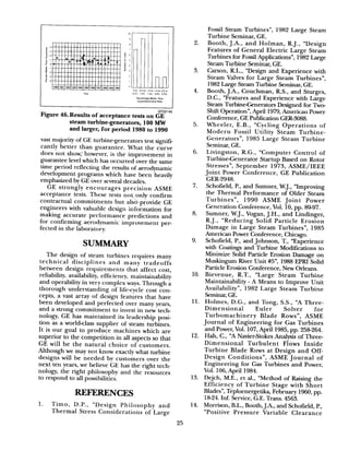 GTZ.2145
Figure 46.Resuh.s of acceptance tests on GE
steam turbine-generators, 100 MW
and larger, for period 1980 to 1990
vast majority of GE turbine-generators test signifi-
cantly better than guarantee. What the curve
does not show, however, is the improvement in
guarantee level which has occurred over the same
time period reflecting the results of aerodynamic
development programs w,hich have been heavily
emphasized by GE over several decades.
GE strongly encourages precision ASME
acceptance tests. These tests notonly confirm
contractual commitments but alsoprovide GE
engineers with valuable design information for
making accurate performance predictions and
for confirming aerodynamic improvement per-
fected in the laboratory.
SUMMARY
The design of steam turbines requires many
technical disciplines and many tradeoffs
between design requirements that affect cost,
reliability, availability, efficiency, maintainability
and operability in very complex ways. Through a
thorough understanding of life-cycle cost con-
cepts, a vast array of design features that have
been developed and perfected over many years,
and a strong commitment to invest in new tech-
nology, GE has maintained its leadership posi-
tion as a world-class supplier of steam turbines.
It is our goal to produce machines which are
superior to the competition in all aspects so that
GE will be the natural choice of customers.
Although we may not know exactly what turbine
designs will be needed by customers over the
next ten years, we believe GE has the right tech-
nology, the right philosophy and the resources
to respond to all possibilities.
REFERENCES
1. Timo, D.P., “Design Philosophy and
Thermal Stress Considerations of Large
2.
3.
4.
5.
6.
7.
8.
9.
10.
11.
12.
13.
14.
Fossil Steam Turbines”, 1982 Large Steam
Turbine Seminar, GE.
Booth, J.A., and Holman, R-J., “Design
Features of General Electric Large Steam
Turbines for Fossil Applications”, 1982 Large
Steam Turbine Seminar, GE.
Carson, R.L., “Design and Experience with
Steam Valves for Large Steam Turbines”,
1982 Large Steam Turbine Seminar, GE.
Booth, J.A., Couchman, R-S., and Sturges,
D.C., “Features and Experience with Large
Steam Turbine-Generators Designed for Two-
Shift Operation”, April 1979, American Power
Conference, GE Publication GER-3088.
Wheeler, E.B., “Cycling Operations of
Modern Fossil Utility Steam Turbine-
Generators”, 1985 Large Steam Turbine
Seminar, GE.
Livingston, R-G., “Computer Control of
TurbineGenerator Startup Based on Rotor
Stressesn, September 1973, ASME/IEEE
Joint Power Conference, GE Publication
GER-2948.
Schofield, P., and Sumner, W.J., “Improving
the Thermal Performance of Older Steam
Turbines”, 1990 ASME Joint Power
Generation Conference, Vol. 10, pp. 89-97.
Sumner, W.J., Vogan, J.H., and Lindinger,
R.J., “Reducing Solid Particle Erosion
Damage in Large Steam Turbines”, 1985
American Power Conference, Chicago.
Schofield, P., and Johnson, T., “Experience
with Coatings and Turbine Modifications to
Minimize Solid Particle Erosion Damage on
Muskingum River Unit #5”, 1988 EPRI Solid
Particle Erosion Conference, New Orleans.
Bievenue, R.T., “Large Steam Turbine
Maintainability - A Means to Improve Unit
Availability”, 1982 Large Steam Turbine
Seminar, GE.
Holmes, D.G., and Tong, S.S., “A Three-
Dimensional Euler Solver for
Turbomachinery Blade Rows”, ASME
Journal of Engineering for Gas Turbines
and Power, Vol. 107, April 1985, pp. 258264.
Hah, C., “A Navier-Stokes Analysis of Three-
Dimensional Turbulent Flows Inside
Turbine Blade Rows at Design and Off-
Design Conditions”, ASME Journal of
Engineering for Gas Turbines and Power,
Vol. 106, April 1984.
Dejch, M-E., et al., “Method of Raising the
Efficiency of Turbine Stage with Short
Blades”, Teploenergetika, February 1960, pp.
18-24. Inf. Service, G.E. Trans. 4563.
Morrison, B.L., Booth, J.k, and Schofield, P.,
“Positive Pressure Variable Clearance
25
 