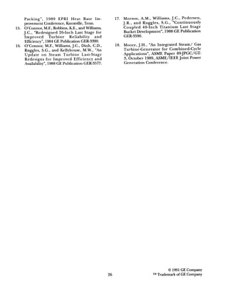 Packing”, 1989 EPRI Heat Rate Im-
provement Conference, Knoxville, Tenn.
15. O’Connor, M.F., Robbins, KE., and Wiiiams,
J.C., “Redesigned 26-Inch Last Stage for
Improved Turbine Reliability and
mciency”, 1984 GE Publication GER-3399.
16. O’Connor, M.F., Williams, J.C., Dinh, C.D.,
Ruggles, S.G., and Kellyhouse, M.W., “An
Update on Steam Turbine Last-Stage
Redesigns for Improved Efficiency and
Availability”, 1988 GE Publication GER-3577.
26
17. Morson, A.M., Williams, J.C., Pedersen,
J.R., and Ruggles, S.G., “Continuously
Coupled 40-Inch Titanium Last Stage
Bucket Development”, 1988 GE Publication
GER-3590.
18. Moore, J.H., “An Integrated Steam/ Gas
Turbine-Generator for Combined-Cycle
Applications”, ASME Paper 89-JPGC/GT-
3, October 1989, ASME/IEEE Joint Power
Generation Conference.
0 1991 GE Company
TMTrademark of GE Company
 