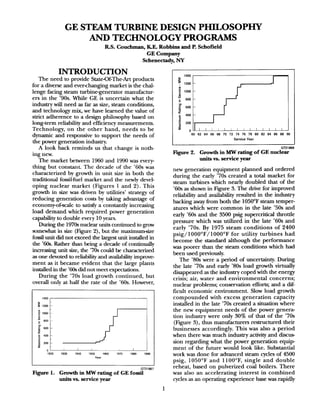 GE STEAM TURBINE DESIGN PHILOSOPHY
AND TECHNOLOGY PROGRAMS
RS. Coucbman, K.E. Robbins and P. Schofield
GE Company
Schenectady, NY
INTRODUCTION
The need to provide State-OfTheArt products
for a diverse and ever-changing market is the chal-
lenge facing steam turbinegenerator manufactur-
ers in the ’90s. While GE is uncertain what the
industry will need as far as size, steam conditions,
and technology mix, we have learned the value of
strict adherence to a design philosophy based on
long-term reliability and efficiency measurements.
Technology, on the other hand, needs to be
dynamic and responsive to support the needs of
the power generation industry.
A look back reminds us that change is noth-
ing new.
The market between 1960 and 1990 was every-
thing but constant. The decade of the ’60s was
characterized by growth in unit size in both the
traditional fossil-fuel market and the newly devel-
oping nuclear market (Figures 1 and 2). This
growth in size was driven by utilities’ strategy of
reducing generation costs by taking advantage of
economy-of-scale to satisfy a constantly increasing
load demand which required power generation
capability to double every 10 years.
During the 1970snuclear units continued to grow
somewhat in size (Figure 2), but the maximum-size
fossil unit did not exceed the largest unit installed in
the ’60s. Bather than being a decade of continually
increasing unit size, the ’70s could be characterized
asone devoted to reliability and availability improve
ment as it became evident that the large plants
installed in the ’60sdid not meet expectations.
During the ’70s load growth continued, but
overall only at half the rate of the ’60s. However,
1400
B
I 1200
P
i
1000
c 600
'L
.E
5
600
E 400
z
1 200
I
0
1920 1930 1940 1950 IWO 1970 1960 1990
-fear
GT21867
Figure 1. Growth in MW rating of GE fossil
units vs. service year
ciI,,f ,,,,,,,,,
I
1
-60 62 64 66 68 70 72 74 76 78 80 82 84 86 88 90
I
Service Year
GT2186(
Figure 2. Growth in MW rating of GE nuclear
tits vs. service year
new generation equipment planned and ordered
during the early ’70s created a total market for
steam turbines which nearly doubled that of the
’60s as shown in Figure 3. The drive for improved
reliability and availability resulted in the industry
backing away from both the 1050°F steam temper-
atures which were common in the late ’50s and
early ’60s and the 3500 psig supercritical throttle
pressure which was utilized in the late ’60s and
early ’70s. By 1975 steam conditions of 2400
psig/ 1OOO’F/ 1000°F for utility turbines had
become the standard although the performance
was poorer than the steam conditions which had
been used previously.
The ’80s were a period of uncertainty. During
the late ’70s and early ’80s load growth virtually
disappeared asthe industry coped with the energy
crisis; air, water and environmental concerns;
nuclear problems; conservation efforts; and a dif-
ficult economic environment. Slow load growth
compounded with excess generation capacity
installed in the late ’70s created a situation where
the new equipment needs of the power genera-
tion industry were only 30% of that of the ’70s
(Figure 3), thus manufacturers restructured their
businesses accordingly. This was also a period
when there was much industry activity and discus-
sion regarding what the power generation equip
ment of the future would look like. Substantial
work was done for advanced steam cycles of 4500
psig, 1050°F and 1lOO”F, single and double
reheat, based on pulverized coal boilers. There
was also an accelerating interest in combined
cycles as an operating experience base was rapidly
1
 