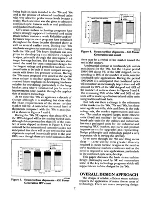 being built on units installed in the ’70s and ’80s
and as the promise of advanced combined cycles
with very attractive performance levels became a
reality. Much attention was also given to advanced
combinedcycle features such as coal gasification
and fluidized bed boilers.
GE’s steam turbine technology programs have
always strongly supported industrial and utility
steam turbine customer needs. Reliability and per-
formance improvement programs have continued
throughout the three decades discussed above as
well as several earlier ones. During the ’60s
emphasis was given to increasing unit size. During
both the ’60s and ’70s heavy emphasis was also
given to developing cost effective compact
designs, primarily through the development of
longer laststage buckets. The longer buckets elim-
inated the need for cross compound designs for
the largest ratings and permitted tandem com-
pound units to be built in more compact arrange
ments with fewer low pressure sections. During
the ’70s many programs were aimed at the special
areas unique to nuclear applications. The ’80s
received heavy emphasis on developing hardware
suitable for retrofitting, particularly in the long-
bucket area where substantial performance
improvements were possible through the applica-
tion of modem technology.
As we enter the ’90s we again see a decade of
change although it is anything but clear what
the exact requirements of the steam turbine
market will be. A somewhat increased level of
shipments compared with the ’80s is anticipat-
ed as shown in Figures 3 and 4.
During the ’90s GE expects that about 20% of
the MWs shipped will be for nuclear fueled units,
although this represents less than 5% of the num-
ber of units shipped as shown in Figure 4. These
units will be for international customers asit is not
anticipated that there will be any new nuclear unit
shipments required domestically prior to the year
2000, even though there are some indications that
Figure 3.
bIZltw
Steam turbine shipments - GE Power
Generation MW count
120
TOM # 01 GE ““its
z ‘00
656
,. . I
E
iso ~-;:
I
$60 .I~1
Z
;”
,1
E 40
g
: ,.,1,1
cu
d 20
; ‘>
^
0 ‘j
19so-1969
663
1970.1979
Ship
3,4pfgzq
363
,I 1 .: ::: ::
‘. : j’,
>; I,
i’,.~< ,, ,,,t‘^:;.’
~-i.
‘:
,,:;, .,‘, .y,.,:.
i., ,. :
1.; .Q; ..
,,:
,;:?“
,,-, .
,: ,^‘<c:
,,,
:. ,,’
Fw 4.
LilZlSIO
Steam turbine shipments - GE Power
Generation unit count
there may be a revival of the market toward the
end of the century.
A substantial increase in combinedcycle units is
anticipated for the ’90s. For the lO-year period
198@1989 about 5% of the MW shipped, corre-
sponding to 18% of the number of units, were for
combinedcycle applications. During the period
1990-2000 it is anticipated that combined cycles
will constitute an increasingly larger share and will
account for 25% of the MW shipped and 45% of
the number of units as shown in Figures 3 and 4.
The remaining 55% of the MW and 50% of the
units will be made up of industrial and utility units
using traditional fossil fuels.
Not only was there a change in the robustness
of the market in the ‘6Os,’70s and ‘8Os,but there
were significant shifts, ebbs and flows, in the tech-
nology mix, the market segmentation and unit
size. This market required larger, more efficient
units (fossil and nuclear) for the utilities; com-
bined-cycle units for the utilities and industrials;
fast-track packaged units for the industrial and
emerging NUG market; and parts and product
improvements for upgrades and repowering.
Design philosophy and technology played a very
important role in serving this diversity.
As we move through the ’90s one thing seems
clear - there will be even greater diversity
required in steam turbine designs as the need to
serve traditional markets continues and as the
need to respond to new applications, particularly
in the combinedcycle area, develop.
This paper discusses the basic steam turbine
design philosophy used by GE and summarizes
some of the key technology programs which will
support steam turbine designs for the ’90s.
OVERALL DESIGN APPROACH
The design of reliable, efficient steam turbines
requires the application of many diverse areas of
technology. There are many competing design
 