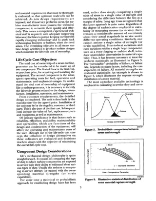 and material requirements that must be thorough-
ly evaluated, so that optimum trade-offs can be
achieved. As new design requirements are
imposed, and if inset-vice problems occur, the tur-
bine manufacturer must possess the technical
competence to reconcile them quickly and effec-
tively. This means a competent, experienced tech-
nical staff is required, with adequate supporting
laboratory facilities to permit keeping current with
rapidly changing technology and to push back
technological frontiers or barriers, when the need
arises. The overriding objective in all steam tur-
bine design activities is to produce turbine designs
which minimize the life-cycle cost of ownership.
Life-Cycle Cost Objectives
The total cost of ownership of a steam turbme-
generator can be considered to be made up of
two components. The first of these is the first cost,
or purchase price, for acquiring and installing the
equipment. The second component is the subse
quent operating costs for fuel, operation and
maintenance, and unplanned outages. To under-
stand the total cost of ownership of equipment
like a turbinegenerator, it is necessary to identify
the life-cycle process related to the design, manu-
facture, installation, operation, and maintenance.
From customer requirements, the detailed
design is completed. The unit is then built by the
manufacturer for the agreed price. Installation of
the unit may be by the supplier, customer, or third
party. This is also part of the first cost Subsequent
costs include the value of fuel, replacement parts
and equipment, aswell asmaintenance.
Of primary significance is that factors such as
reliability, efficiency, availability, maintainability
and operability, which are functions of the
design and construction of the equipment, will
affect the operating and maintenance costs of
the user. Through use of the life-cycle cost con-
cept, the influence of design alternatives on
these indicators are evaluated and decisions
reached, always with the objective of minimizing
the overall l&cycle cost.
Component Design Considerations
GE’s mechanical design philosophy is quite
straightforward. It consists of comparing the type
of duty to which turbine components are exposed
in service with their ability to withstand these vari-
ous types of duty. Usually this reduces to compar-
ing in-service stresses (or strains) with the corre-
sponding material strengths (or strain
capabilities).
For some time a statistical or probabilistic
approach for establishing design bases has been
used, rather than simply comparing a single
value of stress to a single value of strength and
considering the difference between the two as a
margin of safety. Long ago it was recognized that
this latter approach is quite naive. Regardless of
the degree of sophistication employed in calcu-
lating or measuring stresses (or strains), there
remains a considerable amount of uncertainty
about their actual magnitude in service under
different operating conditions. Similarly, one
cannot assume a single value of strength (or
strain capability). Heat-to-heat variations and
even variations within a single large component,
such as a rotor forging or turbine shell, intro-
duce unavoidable uncertainties in material capa-
bility. Thus, it has become necessary to treat the
problem statistically, as illustrated in Figure 5.
The “permissible” probability of failure, or failure
rate, depends on many factors, including the con-
sequences of failure. All material strengths are
evaluated statistically. An example is shown in
Figure 6, which illustrates the rupture strength
distribution of a rotor material.
The most up-to-date available technology is
employed in evaluating in-service duty and corre-
Stress
Stress and Strength
GT21871
Figure 5. Probabilistic comparison between
stressaudstrength
t
rblean
!+IT -3a +30
2 (T = Standard Deviation
I I II I I I I I I
Time - Temperature Parameter
GT21872
L
Fv 6. Illustrative statistical distribution of
rotor material rupture strength
3
 