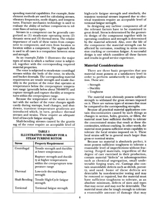 spending material capabilities. For example, finite
element methods are used for calculating stresses,
vibratory frequencies, mode shapes, and tempera-
tures. Fracture mechanics technology is used to
evaluate the ability of turbine components to tol-
erate flaws of various types.
Stresses in a component can be generally cate-
gorized as (1) steady-state operating stress (2)
dynamic stressand (3) thermal stress.The relative
importance of each of these varies from compo
nent to component, and even from location to
location within a component The approach that
is used in all casesis a comparison between stress
and strength.
As an example,Table 1 illustrates the major
types of stress to which a turbine rotor is subject-
ed, together with the corresponding required
material properties.
The rotor is subjected to steady-state centrifugal
stresses within the body of the rotor, its wheels,
and bucket dovetails. The corresponding material
requirements are tensile strength and tensile duc-
tility in the portion of the rotor that operates at
temperatures below the creep-rupture tempera-
ture range (generally below about 70O-SOO”F)and
rupture strength and rupture ductility at tempera-
tures within the creep-rupture range.
Because the temperature of the steam in con-
tact with the surface of the rotor changes signifi-
cantly during startups, load changes, and shut-
downs, transient temperature gradients are
introduced which, in turn, produce thermal
stresses and strains. These require an adequate
level of low-cycle fatigue strength.
Shaft-bending stresses caused by the gravity
sag of the rotor require an acceptable level of
TABLE 1
ILLusTRAm sUMMARY FOR A
STEAM TURBINE ROTOR
Stl-eSS Property Requirement
Centrifugal Tensile strength and ductility
at lower temperatures
Rupture strength and ductili-
ty at higher temperatures
within the creep-rupture tem-
perature range
Thermal Low-cycle thermal fatigue
strength
Shaft Bending Tensile High-Cycle fatigue
strength
Torsional Torsional fatigue strength
high-cycle fatigue strength and similarly, the
transient torsional stresses imposed due to elec-
trical transients require an acceptable level of
torsional fatigue strength.
In designing any turbine component all of
the relevant factors have to be examined in
great detail. Stress is determined by the geomet-
ric design of the component together with its
operating condition and strength is determined
by the material selected. Also, over the life of
the component the material strength can be
affected by corrosion, resulting in stress corro-
sion cracking or corrosion fatigue. A successful
design is one which considers all these factors
and results in good service experience.
Material Considerations
There are three basic properties that any
material must possess at a satisfactory level in
order to perform satisfactorily in any applica-
tion. These are:
- Strength
- Due tility
- Toughness
The material must obviously possess sufficient
strength to withstand the gross stresses imposed
on it. There are various types of stressesthat must
be compared to the corresponding strengths.
Because all practical material applications con-
tain discontinuities caused by such things as
changes in section, holes, grooves, or fillets, the
material must have suEcient ductility to tolerate
the concentrated strains that result at these dis-
continuities, without cracking. In other words, the
material must possesssufhcient strain capability to
tolerate the local strains imposed on it. These
local strains will be in general much larger than
gross or nominal strains.
Because no material is absolutely perfect, it
must possess sufficient toughness to tolerate a
reasonable level of imperfections without frac-
turing. Forged materials, regardless of the
degree of care exercised in their production,
contain material “defects” or inhomogeneities
such as chemical segregation, small unde-
tectable forging tears, etc. Castings also con-
tain unavoidable defects such as shrink, porosi-
ty, and sand. Some of these defects are
detectable by nondestructive testing and may
be removed or repaired, but the material must
have sufficient toughness to tolerate, as an
absolute minimum, defects of sizes and types
that may occur and may not be detectable. The
material must also be tough enough to tolerate
a reasonable amount of damage that may
4
 