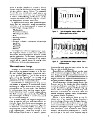 occur in service. Small nicks or cracks due to
foreign material left in the steam path should
not precipitate a gross failure. The material
should be able to tolerate small fatigue or
stress-corrosion cracks that may be produced
in service without failing, so that there will be
a reasonable chance of detecting and correct-
ing them during planned inspections.
In addition to the three basic material require-
ments there are many other supplementary char-
acteristics or properties required of a material.
The following is only a partial list:
- Machinability
- Corrosion resistance
- Metallurgical stability
- cost
- Fretting resistance
- Hardness
- Erosion resistance (moisture and foreign
particle)
- Weldability
- Damping
- Density
The importance of these supplementary mate-
rial properties relative to each other and to the
three basic material properties depends on the
specific application. The successful application of
a material depends on a knowledge of the duty to
which it will be exposed. A material must be evalu-
ated in terms of the service requirements.
Thermodynamic Design
All stages of GE steam turbines are designed to
have most of the pressure drop occur in the noz-
zles and relatively little pressure drop in the buck-
ets (or moving blades). This design is often
referred to as “Impulse” in contrast to a
“Reaction” design, which has approximately equal
pressure drop in the nozzles and buckets.
Because there is little pressure drop across
the buckets, it is possible to mount them on the
periphery of a wheel without generating signifi-
cant axial thrust. The nozzles are then mounted
in a diaphragm with a packing located at the
inner diameter, which controls leakage along
the shaft between adjacent wheels. This Wheel
and Diaphragm” method of construction used
by GE is shown in Figure 7.
A “Reaction” design has a significant pressure
drop across the buckets, and there would be
excessive thrust if the buckets were mounted on
wheels. A “Drum” rotor, as shown in Figure 8,
is, therefore, universally used by manufacturers
adopting the reaction design concept. Even
with a drum rotor, a reaction design is still
liable to have high thrust so a “balance” piston
Fii 7. Typical impulse stages, wheel and
diaphragm construction
Fiie 8. Typical reaction stages, drum rotor
construction
is normally built into the rotor, unless the tur-
bine section is double flowed.
Peak efficiency is obtained in an impulse stage
with more steam energy per stage than in a reac-
tion design, assuming the same diameter. It is nor-
mal, therefore, for an impulse turbiie section to
require either fewer stageson the same diameter or
the same number of stageson a smaller diameter.
With less pressure drop across the bucket, the
leakage across the bucket tip of an impulse
design is obviously less than for a reaction
design. In addition, spring-backed spill strip seg-
ments, which are designed to move away from
the rotor to minimize the effects of a rub and
can be very easily replaced if they become worn,
are mounted in the diaphragm.
There is more pressure drop across the
diaphragm of an impulse design than for a
reaction design; however, the leakage diameter
is considerably less. In addition, there is suffi-
cient room in the inner web of the diaphragm
to mount spring-backed packings with a gener-
ous amount of radial movement and a large
number of labyrinth packing teeth. In total,
the leakage at the root of an impulse stage is
5
 