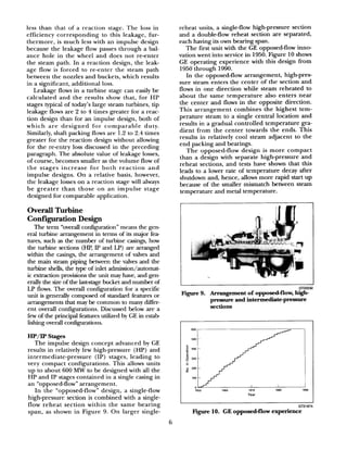 less than that of a reaction stage. The loss in
efficiency corresponding to this leakage, fur-
thermore, is much less with an impulse design
because the leakage flow passes through a bal-
ance hole in the wheel and does not reenter
the steam path. In a reaction design, the leak-
age flow is forced to re-enter the steam path
between the nozzles and buckets, which results
in a significant, additional loss.
Leakage flows in a turbine stage can easily be
calculated and the results show that, for HP
stages typical of today’s large steam turbines, tip
leakage flows are 2 to 4 times greater for a reac-
tion design than for an impulse design, both of
which are designed for comparable duty.
Similarly, shaft packing flows are 1.2 to 2.4 times
greater for the reaction design without allowing
for the reentry loss discussed in the preceding
paragraph. The absolute value of leakage losses,
of course, becomes smaller as the volume flow of
the stages increase for both reaction and
impulse designs. On a relative basis, however,
the leakage losses on a reaction stage will always
be greater than those on an impulse stage
designed for comparable application.
Overall Turbine
Configuration Design
The term “overall conligutation” means the gen-
eral turbine arrangement in terms of its major fea-
tures, such as the number of turbine casings, how
the turbine sections (HP, IP and LP) are arranged
within the casings, the arrangement of valves and
the main steam piping between the valves and the
turbine shells, the type of inlet admission/automat-
ic extraction provisions the unit may have, and gen-
erally the sizeof the laststage bucket and number of
LP flows. The overall configuration for a specific
tit is generally composed of standard features or
arrangements that may be common to many differ-
ent overall configurations. Discussed below are a
few of the principal features utilized by GE in estab
lishing ovedl configumtions.
HP/IP Stages
The impulse design concept advanced by GE
results in relatively few high-pressure (HP) and
intermediate-pressure (IP) stages, leading to
very compact configurations. This allows units
up to about 600 M3V to be designed with all the
HP and IP stages contained in a single casing in
an “opposed-flow” arrangement.
In the “opposed-flow” design, a single-flow
high-pressure section is combined with a single-
flow reheat section within the same bearing
span, as shown in Figure 9. On larger single-
reheat units, a single-flow high-pressure section
and a double-flow reheat section are separated,
each having its own bearing span.
The first unit with the GE opposed-flow inno-
vation went into service in 1950. Figure 10 shows
GE operating experience with this design from
1950 through 1990.
In the opposed-flow arrangement, high-pres-
sure steam enters the center of the section and
flows in one direction while steam reheated to
about the same temperature also enters near
the center and flows in the opposite direction.
This arrangement combines the highest tem-
perature steam to a single central location and
results in a gradual controlled temperature gra-
dient from the center towards the ends. This
results in relatively cool steam adjacent to the
end packing and bearings.
The opposed-flow design is more compact
than a design with separate high-pressure and
reheat sections, and tests have shown that this
leads to a lower rate of temperature decay after
shutdown and, hence, allows more rapid start up
because of the smaller mismatch between steam
temperature and metal temperature.
G722032
Figure 9. Arrangement of opposed-flow, high-
pressure and intermediate-pressure
sections
figure 10. GE opposed-flow experience
6
 