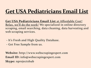Get USA Pediatricians Email List at Affordable Cost!
Relax, we'll do the work! We specialized in online directory
scraping, email searching, data cleaning, data harvesting and
web scraping services.
- It’s Fresh and High Quality Database.
- Get Free Sample from us.
Website: http://www.webscrapingexpert.com
Email ID: info@webscrapingexpert.com
Skype: nprojectshub
 