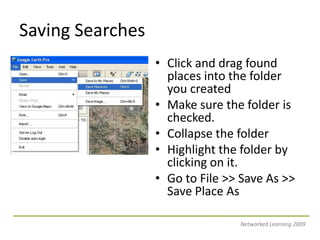 Saving SearchesClick and drag found places into the folder you createdMake sure the folder is checked.Collapse the folderHighlight the folder by clicking on it.Go to File >> Save As >> Save Place AsNetworked Learning 2009