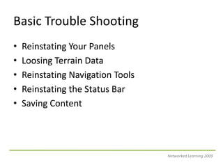 Basic Trouble ShootingReinstating Your PanelsLoosing Terrain DataReinstating Navigation ToolsReinstating the Status BarSaving ContentNetworked Learning 2009