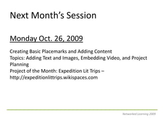 Next Month’s SessionMonday Oct. 26, 2009Creating Basic Placemarks and Adding ContentTopics: Adding Text and Images, Embedding Video, and Project PlanningProject of the Month: Expedition Lit Trips – http://expeditionlittrips.wikispaces.comNetworked Learning 2009