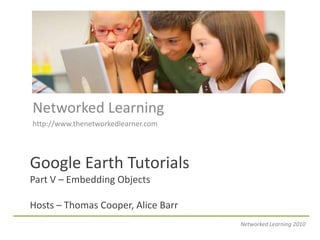 Networked Learning http://www.thenetworkedlearner.com Google Earth TutorialsPart V – Embedding ObjectsHosts – Thomas Cooper, Alice Barr Networked Learning 2010 