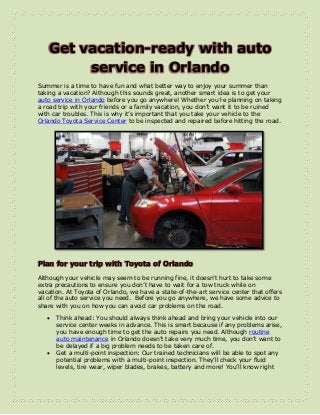 Get vacation-ready with auto
service in Orlando
Summer is a time to have fun and what better way to enjoy your summer than
taking a vacation? Although this sounds great, another smart idea is to get your
auto service in Orlando before you go anywhere! Whether you’re planning on taking
a road trip with your friends or a family vacation, you don’t want it to be ruined
with car troubles. This is why it’s important that you take your vehicle to the
Orlando Toyota Service Center to be inspected and repaired before hitting the road.
Plan for your trip with Toyota of Orlando
Although your vehicle may seem to be running fine, it doesn’t hurt to take some
extra precautions to ensure you don’t have to wait for a tow truck while on
vacation. At Toyota of Orlando, we have a state-of-the-art service center that offers
all of the auto service you need. Before you go anywhere, we have some advice to
share with you on how you can avoid car problems on the road.
 Think ahead: You should always think ahead and bring your vehicle into our
service center weeks in advance. This is smart because if any problems arise,
you have enough time to get the auto repairs you need. Although routine
auto maintenance in Orlando doesn’t take very much time, you don’t want to
be delayed if a big problem needs to be taken care of.
 Get a multi-point inspection: Our trained technicians will be able to spot any
potential problems with a multi-point inspection. They’ll check your fluid
levels, tire wear, wiper blades, brakes, battery and more! You’ll know right
 