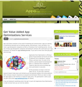 Ĳ Have you heard about App store optimization?
Know more about it!
Posted by applicationstoreoptimizationAPR 4
Get Value Added App
Optimizations Services
App is the latest revolution in the world of marketing and communication. Apps are catering
to multifarious demands such as chatting, gaming, entertainment, music and others. As a
result, app development companies are keen on investing in their marketing section. Are you
one of those app development companies and looking for someone who could assist you in app
promotion? You should hire app marketing services. If you want to know more then get going
with this blog.
Application Store Optimization is offering a
gamut of app promotion services for all forms
of platforms such as Blackberry, Android,
iPhone, and some more. For each of the
platform, special research and development
goes in. A separate team is allotted for
respective app store and accordingly app
store optimization is executed.
All the parameters are kept in mind and
taken care of. To start with, extensive
keyword research takes place and checked as per the keywords leading in the online platform.
After strenuous research, keywords are analyzed and shortlisted. Efforts are taken to make
the apps appear at the forefront in respective apps stores. The optimization is done as per
the genre and utmost app marketing services are offered.
If you are looking for something similar then get in touch with Application Store Optimization.
In order to know more you can visit the website.
Share this:
Twitter Facebook Google
JOIN US
Application Store Optimization
581 people like Application Store Optimization.
Facebook social plugin
LikeLike
FOLLOW ME ON TWITTER
Facebook updates Messenger apps, rolls-out
voice-calling globally!
gadgets.ndtv.com/apps/news/face…
#Facebook #FBMessengerApps
#MessengerApps
Application Store
@ASOservices
Show Summary
4h
Tweets FollowFollow
Tweet to @ASOservices
RECENT POSTS
Get Value Added App Optimizations Services
Have you heard about App store optimization?
Know more about it!
Enhance Your App’s Dimensions with ASO
Get the Right Optimization Service for
your App
Let Your App Manifest with Application
Search Optimization
Follow Application Store Optimization
About these ads
  
Like
Be the first to like this.

GO
HOME ABOUT US
Page 1 / 2
 