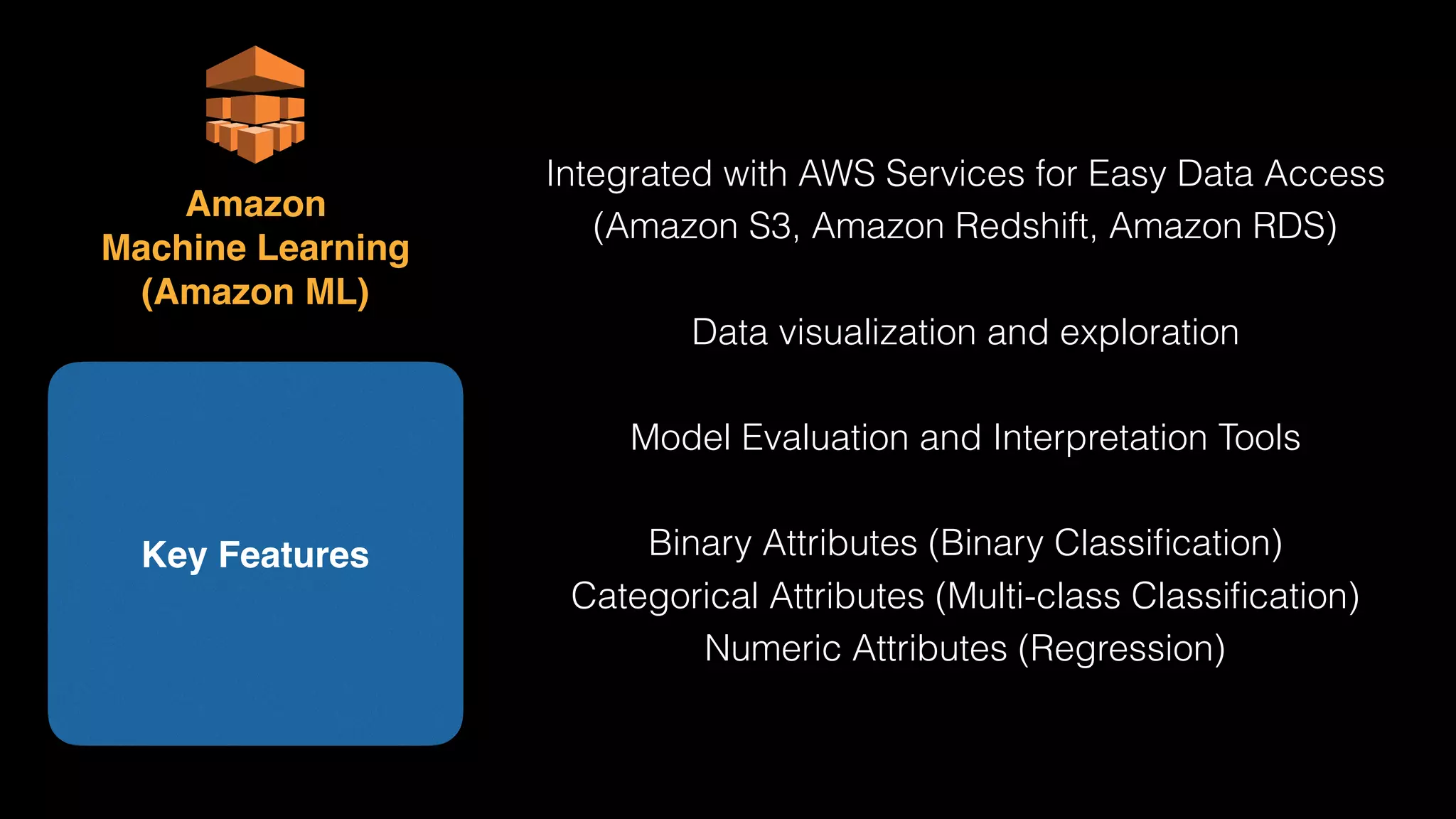 Integrated with AWS Services for Easy Data Access
(Amazon S3, Amazon Redshift, Amazon RDS)
Data visualization and exploration
Model Evaluation and Interpretation Tools
Binary Attributes (Binary Classiﬁcation)
Categorical Attributes (Multi-class Classiﬁcation)
Numeric Attributes (Regression)
Key Features
Amazon 
Machine Learning 
(Amazon ML)
 