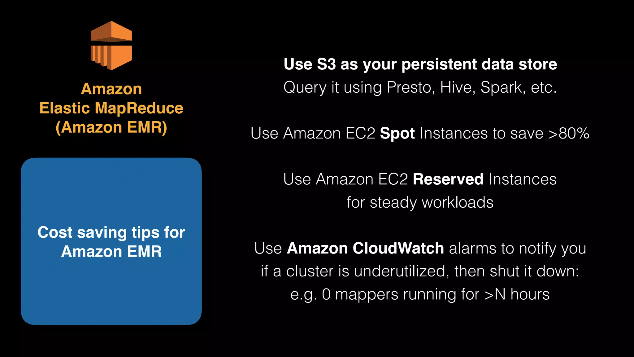 Use S3 as your persistent data store 
Query it using Presto, Hive, Spark, etc.
Use Amazon EC2 Spot Instances to save >80%
Use Amazon EC2 Reserved Instances 
for steady workloads
Use Amazon CloudWatch alarms to notify you 
if a cluster is underutilized, then shut it down: 
e.g. 0 mappers running for >N hours
Cost saving tips for
Amazon EMR
Amazon 
Elastic MapReduce 
(Amazon EMR)
 