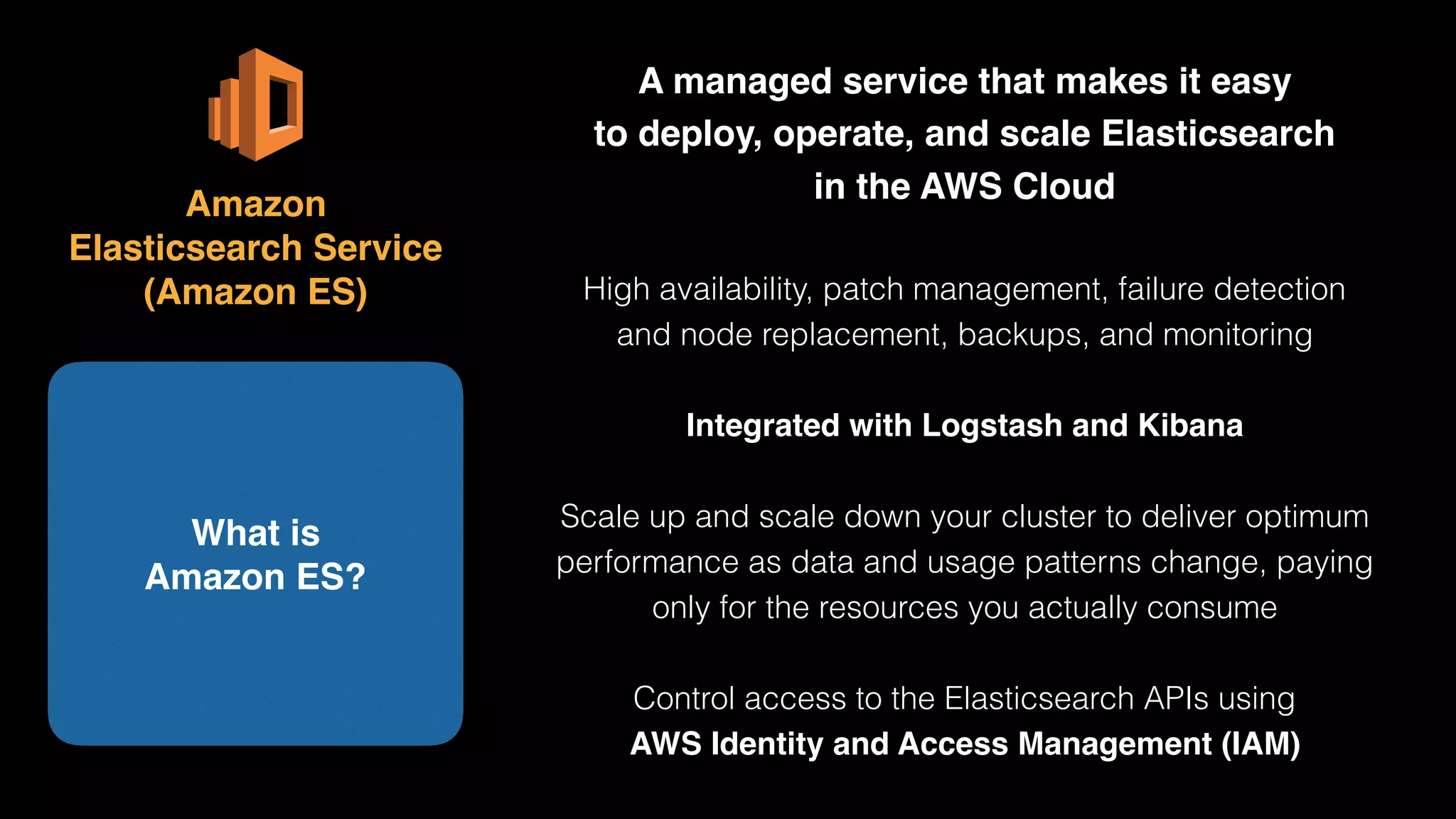 A managed service that makes it easy 
to deploy, operate, and scale Elasticsearch 
in the AWS Cloud
High availability, patch management, failure detection 
and node replacement, backups, and monitoring
Integrated with Logstash and Kibana
Scale up and scale down your cluster to deliver optimum
performance as data and usage patterns change, paying
only for the resources you actually consume
Control access to the Elasticsearch APIs using 
AWS Identity and Access Management (IAM)
What is 
Amazon ES?
Amazon 
Elasticsearch Service 
(Amazon ES)
 