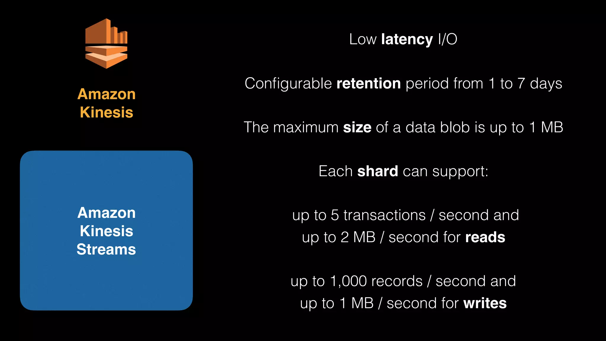 Amazon 
Kinesis 
Streams
Amazon 
Kinesis
Low latency I/O
Conﬁgurable retention period from 1 to 7 days
The maximum size of a data blob is up to 1 MB
Each shard can support:
up to 5 transactions / second and
up to 2 MB / second for reads
up to 1,000 records / second and
up to 1 MB / second for writes
 