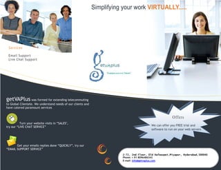 Simplifying your work VIRTUALLY.....




 Services

 Email Support
 Live Chat Support




getVAPlus was formed for extending telecommuting
to Global Clientele. We understand needs of our clients and
have catered paramount services


                                                                                                         Offers
          Turn your website visits in “SALES",
try our “LIVE CHAT SERVICE”                                                                We can offer you FREE trial and
                                                                                           software to run on your web servers




       Get your emails replies done “QUICKLY”, try our
“EMAIL SUPPORT SERVICE”
                                                                         2-72, 2nd Floor, Old Hafeezpet,Miyapur, Hyderabad,500040
                                                                         Phone: + 91 8096486343
                                                                         E-mail: info@getvaplus.com
 