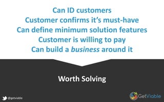 Can ID customers
Customer confirms it’s must-have
Can define minimum solution features
Customer is willing to pay
Can build a business around it
Worth Solving
@getviable
 