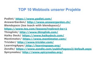 TOP 10 Webtools unserer Projekte
Padlet/ https://www.padlet.com/
AnswerGarden/ http://www.answergarden.ch/
Blendspace (tes teach with blendspace)/
https://www.tes.com/lessons?redirect-bs=1
Thinglink/ http://www.thinglink.com/
Haiku Deck/ https://www.haikudeck.com/
Mentimeter/ https://www.mentimeter.com/
Tricider/ http://www.tricider.com/
LearningApps/ http://learningapps.org/
Zondle/ https://www.zondle.com/publicPagesv2/default.aspx
Spicynodes/ http://www.spicynodes.org/
 