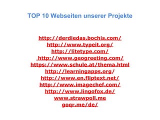 TOP 10 Webseiten unserer Projekte
http://derdiedas.bochis.com/
http://www.typeit.org/
http://litetype.com/
http://www.geogreeting.com/
https://www.schule.at/thema.html
http://learningapps.org/
http://www.en.fliptext.net/
http://www.imagechef.com/
http://www.lingofox.de/
www.strawpoll.me
goqr.me/de/
 