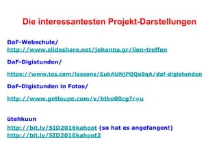 Die interessantesten Projekt-Darstellungen
DaF-Webschule/
http://www.slideshare.net/johanna.gr/lion-treffen
DaF-Digistunden/
https://www.tes.com/lessons/EukAUNjPQQe8qA/daf-digistunden
DaF-Digistunden in Fotos/
http://www.getloupe.com/v/btko00cg?r=u
ütehkuun
http://bit.ly/SID2016kahoot (so hat es angefangen!)
http://bit.ly/SID2016kahoot2
 