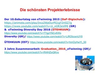 Die schönsten Projekterlebnisse
Der 10.Geburtstag von eTwinning 2015 (DaF-Digischule):
https://animoto.com/play/Incz2WpOurPG1gY3rtSZ7g
https://www.youtube.com/watch?v=U_nOR3eVlMI (GR)
& eTwinning Diversity Day 2016 (ÜTEHKUUN):
https://www.youtube.com/watch?v=TTgpYNCvKWs
Diversity (GR)/ https://www.youtube.com/watch?v=LiRObcwnUY8
ÜTEHKUUN (EST)/ https://www.youtube.com/watch?v=hmOyHwYI_50
3 Jahre Zusammenarbeit: Graduation_2016_eTwinning (GR)/
https://www.youtube.com/watch?v=Rt4HZixQKns
 