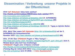 Dissemination / Verbreitung unserer Projekte in
der Öffentlichkeit
2014/ DaF-Webschule/ Saksa keele veebikool/
http://koolielu.ee/info/readnews/358039/saksa-keele-veebikool (EST)
http://voice.adobe.com/v/JqII6rIt4FF
http://www.slideshare.net/johanna.gr/dafwebkon-2015 (4. DAFWEBKON)
http://www.slideshare.net/johanna.gr/digifest2015-gym-chardaloupa (GR)
http://bit.ly/DafWebschuleposter2014
http://www.slideshare.net/johanna.gr/ss-34814728 (GR)
http://www.slideshare.net/johanna.gr/chardaloupa-06122014 (1. Tagung zu digitalen Medien
im DAF-Unterricht)
2016, März/ Über unsere DaF-Digistunden (http://bit.ly/dafwebkon2016) auf der 5.
DaFWEBKON (als Posterpräsentation)
November 2015: http://www.slideshare.net/johanna.gr/moneyshowpatras2015 (GR)
2016, 27.04/ Über ÜTEHKUUN-Projekt in “Põlva Teataja”/ -
http://www.polva.ee/bw_client_files/polva_linn/public/img/File/PT_aprill_2016.pdf ( Seite 5,
Põlvakad õpivad saksa keelt koos kreeklastega)
“ÜTEHKUUN”-Projekt unter 10 Besten in Estland/
http://koolielu.ee/info/readnews/512334/etwinning-kodulinnast-laulumangudeni
eTwinning-Blog der Schule,2010-2016/ https://etwinningpkk.wordpress.com/
http://bit.ly/Visibility6 Seite 92 (ENG) - 3 Jahre Zusammenarbeit!
●
 