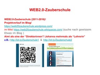 WEB2.0-Zauberschule
WEB2.0-Zauberschule (2011-2016)/
Projektverlauf im Blog/
https://web20zauberschule.wordpress.com/
im Wiki/ https://web20zauberschule.wikispaces.com/ (suche nach gewissem
Etwas im Blog )
Aimi als eine der “Direktorinnen”/ Johanna mehrmals als “Lehrerin”
z.B.: http://bit.ly/Zauberschule1 & http://bit.ly/Zauberschule2
 