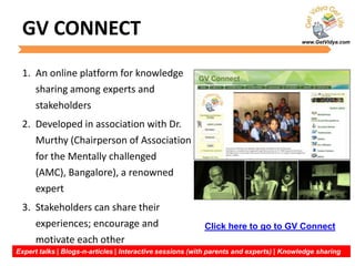 www.GetVidya.com
GV CONNECT
1. An online platform for knowledge
sharing among experts and
stakeholders
2. Developed in association with Dr.
Murthy (Chairperson of Association
for the Mentally challenged
(AMC), Bangalore), a renowned
expert
3. Stakeholders can share their
experiences; encourage and
motivate each other
Expert talks | Blogs-n-articles | Interactive sessions (with parents and experts) | Knowledge sharing
Click here to go to GV Connect
 