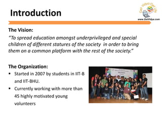 www.GetVidya.com
Introduction
The Vision:
“To spread education amongst underprivileged and special
children of different statures of the society in order to bring
them on a common platform with the rest of the society.”
The Organization:
 Started in 2007 by students in IIT-B
and IIT-BHU.
 Currently working with more than
45 highly motivated young
volunteers
 