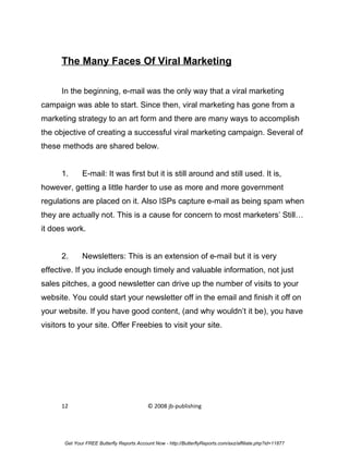 The Many Faces Of Viral Marketing

      In the beginning, e-mail was the only way that a viral marketing
campaign was able to start. Since then, viral marketing has gone from a
marketing strategy to an art form and there are many ways to accomplish
the objective of creating a successful viral marketing campaign. Several of
these methods are shared below.


      1.      E-mail: It was first but it is still around and still used. It is,
however, getting a little harder to use as more and more government
regulations are placed on it. Also ISPs capture e-mail as being spam when
they are actually not. This is a cause for concern to most marketers’ Still…
it does work.


      2.      Newsletters: This is an extension of e-mail but it is very
effective. If you include enough timely and valuable information, not just
sales pitches, a good newsletter can drive up the number of visits to your
website. You could start your newsletter off in the email and finish it off on
your website. If you have good content, (and why wouldn’t it be), you have
visitors to your site. Offer Freebies to visit your site.




      12                                    © 2008 jb-publishing




       Get Your FREE Butterfly Reports Account Now - http://ButterflyReports.com/axz/affiliate.php?id=11877
 