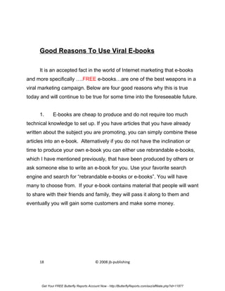 Good Reasons To Use Viral E-books

      It is an accepted fact in the world of Internet marketing that e-books
and more specifically ….FREE e-books…are one of the best weapons in a
viral marketing campaign. Below are four good reasons why this is true
today and will continue to be true for some time into the foreseeable future.


      1.      E-books are cheap to produce and do not require too much
technical knowledge to set up. If you have articles that you have already
written about the subject you are promoting, you can simply combine these
articles into an e-book. Alternatively if you do not have the inclination or
time to produce your own e-book you can either use rebrandable e-books,
which I have mentioned previously, that have been produced by others or
ask someone else to write an e-book for you. Use your favorite search
engine and search for “rebrandable e-books or e-books”. You will have
many to choose from. If your e-book contains material that people will want
to share with their friends and family, they will pass it along to them and
eventually you will gain some customers and make some money.




      18                                    © 2008 jb-publishing




       Get Your FREE Butterfly Reports Account Now - http://ButterflyReports.com/axz/affiliate.php?id=11877
 