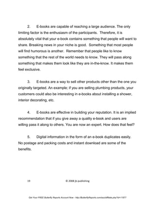 2.      E-books are capable of reaching a large audience. The only
limiting factor is the enthusiasm of the participants. Therefore, it is
absolutely vital that your e-book contains something that people will want to
share. Breaking news in your niche is good. Something that most people
will find humorous is another. Remember that people like to know
something that the rest of the world needs to know. They will pass along
something that makes them look like they are in-the-know. It makes them
feel exclusive.


      3.      E-books are a way to sell other products other than the one you
originally targeted. An example; if you are selling plumbing products, your
customers could also be interesting in e-books about installing a shower,
interior decorating, etc.


      4.      E-books are effective in building your reputation. It is an implied
recommendation that if you give away a quality e-book and users are
willing pass it along to others. You are now an expert. How does that feel?


      5.      Digital information in the form of an e-book duplicates easily.
No postage and packing costs and instant download are some of the
benefits.




      19                                    © 2008 jb-publishing




       Get Your FREE Butterfly Reports Account Now - http://ButterflyReports.com/axz/affiliate.php?id=11877
 
