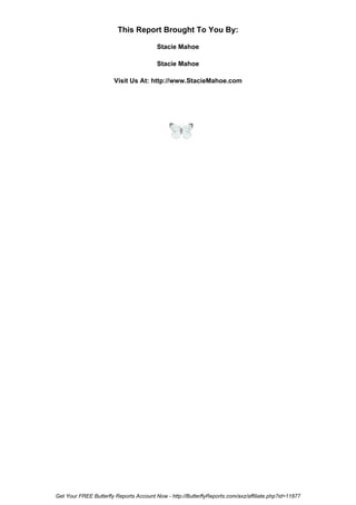 This Report Brought To You By:

                                         Stacie Mahoe

                                         Stacie Mahoe

                       Visit Us At: http://www.StacieMahoe.com




Get Your FREE Butterfly Reports Account Now - http://ButterflyReports.com/axz/affiliate.php?id=11877
 