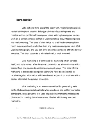 Introduction

              Let's get one thing straight to begin with. Viral marketing is not
related to computer viruses. This type of virus infects computers and
creates serious problems for computer users. Although computer viruses
work on a similar principle to that of viral marketing, they infect computers
in a malicious way. This type of virus helps no one! Viral marketing is so
much more useful and productive than any malicious computer virus. Get
viral marketing right, and you can drive enormous amounts of traffic to your
websites. This then becomes a win win situation to all involved.


              Viral marketing is a term used for marketing which spreads
itself, and so is named after the same convention as a human virus which
spread from one person to another person and so on. The point of viral
marketing is that certain computer users who have been selected to
receive targeted information will then choose to pass it on to others with a
similar interest of the product or service.


              Viral marketing is an awesome method for generating web
traffic. Outstanding marketing tools when used as a pre sell for your sales
campaigns. It is a powerful tool used to pass on a marketing message to
others and in creating brand awareness. Best of all it is very low cast
marketing.


      4                                     © 2008 jb-publishing




       Get Your FREE Butterfly Reports Account Now - http://ButterflyReports.com/axz/affiliate.php?id=11877
 