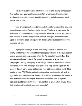 This is achieved by using all of your senses and asking for feedback.
This makes sure your viral message is fully understood. So remember,
words are the most important way of transmitting a viral message. Most
people love to talk!


      There are important considerations to look at when deciding on a viral
marketing campaign. You have to be honest. You have to overcome the
resistance of consumers who may have had a bad experience with you or
your product or even a competitor’s product. How you overcome these
types of problems goes a long way on deciding how successful your viral
message will be.


      To get your message across effectively it needs to be short and
catchy and to the point. Look at the messages portrayed in the quiz section
above. Viruses also only spread when they're easy to transmit. For this
reason you should not ask for e-mail addresses in your viral
campaigns. Asking for sign up in exchange for FREE information causes
resistance. Your viral message may come to a stop before it gets off the
ground. Do not worry about collecting e-mail addresses at this point. If the
quality of your FREE information is outstanding, most people will rush to
sign up for your newsletter / ezine etc. There is an extra bonus for you as a
viral marketer when you impart wonderful content for FREE. If your
potential customers think your FREE content is great, what do you think
their opinion will be about your paid products?




      9                                     © 2008 jb-publishing




       Get Your FREE Butterfly Reports Account Now - http://ButterflyReports.com/axz/affiliate.php?id=11877
 