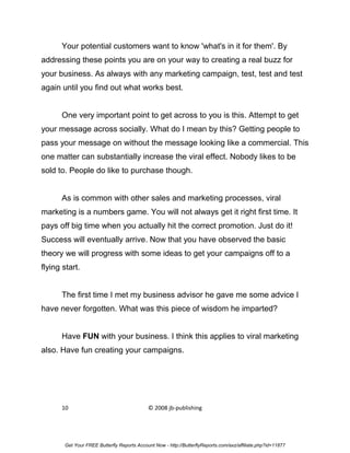 Your potential customers want to know 'what's in it for them'. By
addressing these points you are on your way to creating a real buzz for
your business. As always with any marketing campaign, test, test and test
again until you find out what works best.


      One very important point to get across to you is this. Attempt to get
your message across socially. What do I mean by this? Getting people to
pass your message on without the message looking like a commercial. This
one matter can substantially increase the viral effect. Nobody likes to be
sold to. People do like to purchase though.


      As is common with other sales and marketing processes, viral
marketing is a numbers game. You will not always get it right first time. It
pays off big time when you actually hit the correct promotion. Just do it!
Success will eventually arrive. Now that you have observed the basic
theory we will progress with some ideas to get your campaigns off to a
flying start.


      The first time I met my business advisor he gave me some advice I
have never forgotten. What was this piece of wisdom he imparted?


      Have FUN with your business. I think this applies to viral marketing
also. Have fun creating your campaigns.




      10                                    © 2008 jb-publishing




       Get Your FREE Butterfly Reports Account Now - http://ButterflyReports.com/axz/affiliate.php?id=11877
 