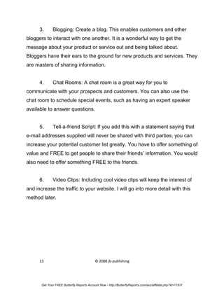 3.      Blogging: Create a blog. This enables customers and other
bloggers to interact with one another. It is a wonderful way to get the
message about your product or service out and being talked about.
Bloggers have their ears to the ground for new products and services. They
are masters of sharing information.


      4.      Chat Rooms: A chat room is a great way for you to
communicate with your prospects and customers. You can also use the
chat room to schedule special events, such as having an expert speaker
available to answer questions.


      5.      Tell-a-friend Script: If you add this with a statement saying that
e-mail addresses supplied will never be shared with third parties, you can
increase your potential customer list greatly. You have to offer something of
value and FREE to get people to share their friends’ information. You would
also need to offer something FREE to the friends.


      6.      Video Clips: Including cool video clips will keep the interest of
and increase the traffic to your website. I will go into more detail with this
method later.




      13                                    © 2008 jb-publishing




       Get Your FREE Butterfly Reports Account Now - http://ButterflyReports.com/axz/affiliate.php?id=11877
 