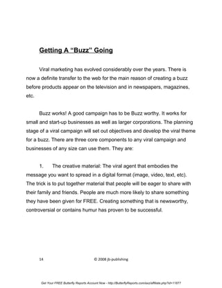 Getting A “Buzz” Going

       Viral marketing has evolved considerably over the years. There is
now a definite transfer to the web for the main reason of creating a buzz
before products appear on the television and in newspapers, magazines,
etc.


       Buzz works! A good campaign has to be Buzz worthy. It works for
small and start-up businesses as well as larger corporations. The planning
stage of a viral campaign will set out objectives and develop the viral theme
for a buzz. There are three core components to any viral campaign and
businesses of any size can use them. They are:


       1.     The creative material: The viral agent that embodies the
message you want to spread in a digital format (image, video, text, etc).
The trick is to put together material that people will be eager to share with
their family and friends. People are much more likely to share something
they have been given for FREE. Creating something that is newsworthy,
controversial or contains humur has proven to be successful.




       14                                   © 2008 jb-publishing




       Get Your FREE Butterfly Reports Account Now - http://ButterflyReports.com/axz/affiliate.php?id=11877
 